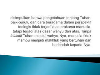disimpulkan bahwa pengetahuan tentang Tuhan,
baik-buruk, dan cara beragama dalam perspektif
teologis tidak terjadi atas prakarsa manusia,
tetapi terjadi atas dasar wahyu dari atas. Tanpa
inisiatif Tuhan melalui wahyu-Nya, manusia tidak
mampu menjadi makhluk yang bertuhan dan
beribadah kepada-Nya.
 