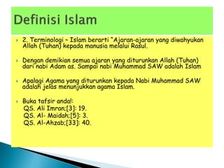  2. Terminologi – Islam berarti “Ajaran-ajaran yang diwahyukan
Allah (Tuhan) kepada manusia melalui Rasul.
 Dengan demikian semua ajaran yang diturunkan Allah (Tuhan)
dari nabi Adam as. Sampai nabi Muhammad SAW adalah Islam
 Apalagi Agama yang diturunkan kepada Nabi Muhammad SAW
adalah jelas menunjukkan agama Islam.
 Buka tafsir anda!:
QS. Ali Imran;[3]: 19.
QS. Al- Maidah;[5]: 3.
QS. Al-Ahzab;[33]: 40.
 