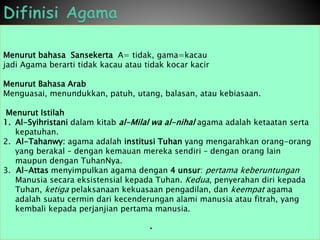 Menurut bahasa Sansekerta A= tidak, gama=kacau
jadi Agama berarti tidak kacau atau tidak kocar kacir
Menurut Bahasa Arab
Menguasai, menundukkan, patuh, utang, balasan, atau kebiasaan.
Menurut Istilah
1. Al-Syihristani dalam kitab al-Milal wa al-nihal agama adalah ketaatan serta
kepatuhan.
2. Al-Tahanwy: agama adalah institusi Tuhan yang mengarahkan orang-orang
yang berakal – dengan kemauan mereka sendiri – dengan orang lain
maupun dengan TuhanNya.
3. Al-Attas menyimpulkan agama dengan 4 unsur: pertama keberuntungan
Manusia secara eksistensial kepada Tuhan. Kedua, penyerahan diri kepada
Tuhan, ketiga pelaksanaan kekuasaan pengadilan, dan keempat agama
adalah suatu cermin dari kecenderungan alami manusia atau fitrah, yang
kembali kepada perjanjian pertama manusia.
•
 