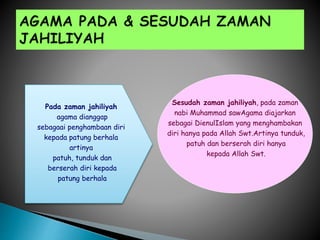 Sesudah zaman jahiliyah, pada zaman
nabi Muhammad sawAgama diajarkan
sebagai DienulIslam yang menghambakan
diri hanya pada Allah Swt.Artinya tunduk,
patuh dan berserah diri hanya
kepada Allah Swt.
Pada zaman jahiliyah
agama dianggap
sebagaai penghambaan diri
kepada patung berhala
artinya
patuh, tunduk dan
berserah diri kepada
patung berhala
 