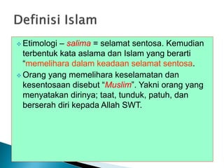 Etimologi – salima = selamat sentosa. Kemudian
terbentuk kata aslama dan Islam yang berarti
“memelihara dalam keadaan selamat sentosa.
 Orang yang memelihara keselamatan dan
kesentosaan disebut “Muslim”. Yakni orang yang
menyatakan dirinya; taat, tunduk, patuh, dan
berserah diri kepada Allah SWT.
 