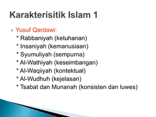  Yusuf Qardawi:
* Rabbaniyah (ketuhanan)
* Insaniyah (kemanusiaan)
* Syumuliyah (sempurna)
* Al-Wathiyah (keseimbangan)
* Al-Waqiiyah (kontektual)
* Al-Wudhuh (kejelasan)
* Tsabat dan Munanah (konsisten dan luwes)
 