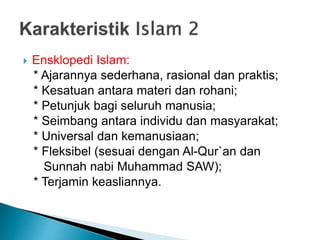 Ensklopedi Islam:
* Ajarannya sederhana, rasional dan praktis;
* Kesatuan antara materi dan rohani;
* Petunjuk bagi seluruh manusia;
* Seimbang antara individu dan masyarakat;
* Universal dan kemanusiaan;
* Fleksibel (sesuai dengan Al-Qur`an dan
Sunnah nabi Muhammad SAW);
* Terjamin keasliannya.
 