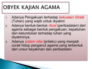 1. Adanya Pengakuan terhadap kekuatan Ghaib
(Tuhan) yang wajib untuk diyakini
2. Adanya bentuk-bentuk ritual (peribadatan) dari
agama sebagai bentuk pengakuan, kepatuhan
dan ketundukan terhadap tuhan yang
diyakininya.
3. Adanya sistem nilai (prilaku) yang menjadi
corak hidup penganut agama yang terbentuk
dari unsur keyakinan dan peribadatan.
 