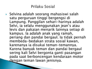  Selvina adalah seorang mahasiswi salah
satu perguruan tinggi bergengsi di
Lampung. Panggilan sehari-harinya adalah
Selvi, ia selalu menggunakan jean’s atau
levis dan pakaian menarik lainnya setiap di
kampus. Ia adalah anak yang ramah,
periang dan pandai bergaul. Ia tidak pernah
membeda-bedakan strata sosial kawan,
karenanya ia disukai teman-temannya.
Karena banyak teman dan pandai bergaul
sering kali Selvi bergonta ganti pasangan
pada saat berboncengan kendaraan motor
dengan teman lawan jenisnya.
 