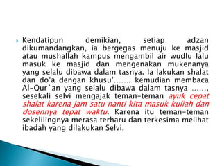  Kendatipun demikian, setiap adzan
dikumandangkan, ia bergegas menuju ke masjid
atau mushallah kampus mengambil air wudlu lalu
masuk ke masjid dan mengenakan mukenanya
yang selalu dibawa dalam tasnya. Ia lakukan shalat
dan do’a dengan khusu’……. kemudian membaca
Al-Qur`an yang selalu dibawa dalam tasnya ……,
sesekali selvi mengajak teman-teman ayuk cepat
shalat karena jam satu nanti kita masuk kuliah dan
dosennya tepat waktu. Karena itu teman-teman
sekelilingnya merasa terharu dan terkesima melihat
ibadah yang dilakukan Selvi,
 