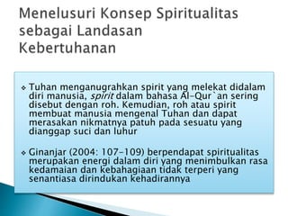  Tuhan menganugrahkan spirit yang melekat didalam
diri manusia, spirit dalam bahasa Al-Qur`an sering
disebut dengan roh. Kemudian, roh atau spirit
membuat manusia mengenal Tuhan dan dapat
merasakan nikmatnya patuh pada sesuatu yang
dianggap suci dan luhur
 Ginanjar (2004: 107-109) berpendapat spiritualitas
merupakan energi dalam diri yang menimbulkan rasa
kedamaian dan kebahagiaan tidak terperi yang
senantiasa dirindukan kehadirannya
 