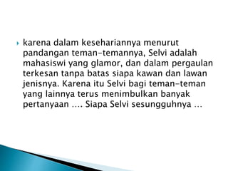  karena dalam kesehariannya menurut
pandangan teman-temannya, Selvi adalah
mahasiswi yang glamor, dan dalam pergaulan
terkesan tanpa batas siapa kawan dan lawan
jenisnya. Karena itu Selvi bagi teman-teman
yang lainnya terus menimbulkan banyak
pertanyaan …. Siapa Selvi sesungguhnya …
 