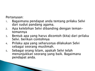 Pertanyaan:
1. Bagaimana pendapat anda tentang prilaku Selvi
dari sudut pandang agama.
2. Apa kelebihan Selvi dibanding dengan teman-
temannya
3. Bentuk apa yang harus dicontoh (kita) dari prilaku
Selvi. berikan contohnya
4. Prilaku apa yang seharusnya dilakukan Selvi
sebagai seorang muslimah.
5. Sebagai orang Islam, apakah Selvi telah
menunjukkan seorang yang baik. Bagaimana
pendapat anda.
 