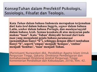 Kata Tuhan dalam bahasa Indonesia merupakan terjemahan
dari kata lord dalam bahasa Inggris, segnor dalam bahasa
Latin, senhor dalam bahasa Portugis, dan maulaya/sayyidi
dalam bahasa Arab. Semua kosakata di atas menyaran pada
makna “tuan”. Kata ’Tuhan’ disinyalir berasal dari kata
tuan yang mengalami gejala bahasa paramasuai
(penambahan bunyi “h”), sehingga dengan diberi tambahan
bunyi “h”, seperti ‘empas’ menjadi ‘hempas’, ‘embus’
menjadi ‘hembus’, ‘tuan’ menjadi Tuhan.
(Paristiyanti Nurwardani dkk, Pendidikan Agama Islam Untuk
Perguruan Tinggi, (Jakarta: Direktorat Pembelajaran dan
Kemahasiswaan Direktorat Jendral Perguruan Tinggi
Kementerian Pendidikan dan Kebudayaan, 2016), hlm. 42.
 