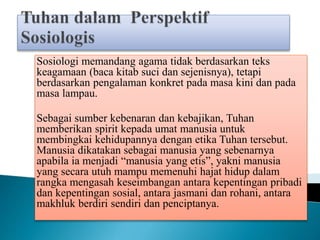 Sosiologi memandang agama tidak berdasarkan teks
keagamaan (baca kitab suci dan sejenisnya), tetapi
berdasarkan pengalaman konkret pada masa kini dan pada
masa lampau.
Sebagai sumber kebenaran dan kebajikan, Tuhan
memberikan spirit kepada umat manusia untuk
membingkai kehidupannya dengan etika Tuhan tersebut.
Manusia dikatakan sebagai manusia yang sebenarnya
apabila ia menjadi “manusia yang etis”, yakni manusia
yang secara utuh mampu memenuhi hajat hidup dalam
rangka mengasah keseimbangan antara kepentingan pribadi
dan kepentingan sosial, antara jasmani dan rohani, antara
makhluk berdiri sendiri dan penciptanya.
 