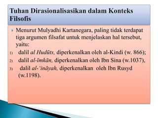  Menurut Mulyadhi Kartanegara, paling tidak terdapat
tiga argumen filsafat untuk menjelaskan hal tersebut,
yaitu:
1) dalil al Hudūts, diperkenalkan oleh al-Kindi (w. 866);
2) dalil al-īmkān, diperkenalkan oleh Ibn Sina (w.1037),
3) dalil al-‘ināyah, diperkenalkan oleh Ibn Rusyd
(w.1198).
 