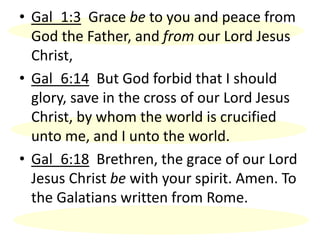 • Gal_1:3 Grace be to you and peace from
God the Father, and from our Lord Jesus
Christ,
• Gal_6:14 But God forbid that I should
glory, save in the cross of our Lord Jesus
Christ, by whom the world is crucified
unto me, and I unto the world.
• Gal_6:18 Brethren, the grace of our Lord
Jesus Christ be with your spirit. Amen. To
the Galatians written from Rome.
 