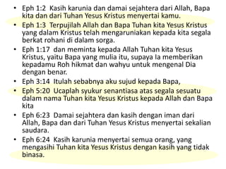 • Eph 1:2 Kasih karunia dan damai sejahtera dari Allah, Bapa
kita dan dari Tuhan Yesus Kristus menyertai kamu.
• Eph 1:3 Terpujilah Allah dan Bapa Tuhan kita Yesus Kristus
yang dalam Kristus telah mengaruniakan kepada kita segala
berkat rohani di dalam sorga.
• Eph 1:17 dan meminta kepada Allah Tuhan kita Yesus
Kristus, yaitu Bapa yang mulia itu, supaya Ia memberikan
kepadamu Roh hikmat dan wahyu untuk mengenal Dia
dengan benar.
• Eph 3:14 Itulah sebabnya aku sujud kepada Bapa,
• Eph 5:20 Ucaplah syukur senantiasa atas segala sesuatu
dalam nama Tuhan kita Yesus Kristus kepada Allah dan Bapa
kita
• Eph 6:23 Damai sejahtera dan kasih dengan iman dari
Allah, Bapa dan dari Tuhan Yesus Kristus menyertai sekalian
saudara.
• Eph 6:24 Kasih karunia menyertai semua orang, yang
mengasihi Tuhan kita Yesus Kristus dengan kasih yang tidak
binasa.
 