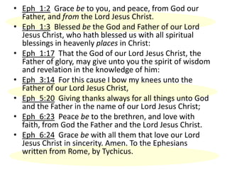 • Eph_1:2 Grace be to you, and peace, from God our
Father, and from the Lord Jesus Christ.
• Eph_1:3 Blessed be the God and Father of our Lord
Jesus Christ, who hath blessed us with all spiritual
blessings in heavenly places in Christ:
• Eph_1:17 That the God of our Lord Jesus Christ, the
Father of glory, may give unto you the spirit of wisdom
and revelation in the knowledge of him:
• Eph_3:14 For this cause I bow my knees unto the
Father of our Lord Jesus Christ,
• Eph_5:20 Giving thanks always for all things unto God
and the Father in the name of our Lord Jesus Christ;
• Eph_6:23 Peace be to the brethren, and love with
faith, from God the Father and the Lord Jesus Christ.
• Eph_6:24 Grace be with all them that love our Lord
Jesus Christ in sincerity. Amen. To the Ephesians
written from Rome, by Tychicus.
 
