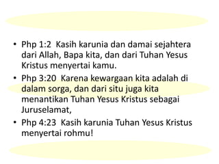 • Php 1:2 Kasih karunia dan damai sejahtera
dari Allah, Bapa kita, dan dari Tuhan Yesus
Kristus menyertai kamu.
• Php 3:20 Karena kewargaan kita adalah di
dalam sorga, dan dari situ juga kita
menantikan Tuhan Yesus Kristus sebagai
Juruselamat,
• Php 4:23 Kasih karunia Tuhan Yesus Kristus
menyertai rohmu!
 