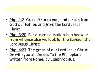 • Php_1:2 Grace be unto you, and peace, from
God our Father, and from the Lord Jesus
Christ.
• Php_3:20 For our conversation is in heaven;
from whence also we look for the Saviour, the
Lord Jesus Christ:
• Php_4:23 The grace of our Lord Jesus Christ
be with you all. Amen. To the Philippians
written from Rome, by Epaphroditus.
 