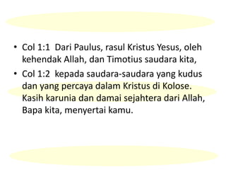 • Col 1:1 Dari Paulus, rasul Kristus Yesus, oleh
kehendak Allah, dan Timotius saudara kita,
• Col 1:2 kepada saudara-saudara yang kudus
dan yang percaya dalam Kristus di Kolose.
Kasih karunia dan damai sejahtera dari Allah,
Bapa kita, menyertai kamu.
 