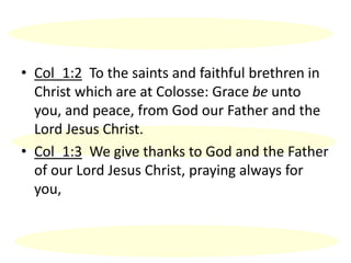 • Col_1:2 To the saints and faithful brethren in
Christ which are at Colosse: Grace be unto
you, and peace, from God our Father and the
Lord Jesus Christ.
• Col_1:3 We give thanks to God and the Father
of our Lord Jesus Christ, praying always for
you,
 