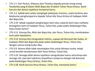• 1Th 1:1 Dari Paulus, Silwanus dan Timotius kepada jemaat orang-orang
Tesalonika yang di dalam Allah Bapa dan di dalam Tuhan Yesus Kristus. Kasih
karunia dan damai sejahtera menyertai kamu.
• 1Th 1:3 Sebab kami selalu mengingat pekerjaan imanmu, usaha kasihmu dan
ketekunan pengharapanmu kepada Tuhan kita Yesus Kristus di hadapan Allah
dan Bapa kita.
• 1Th 2:19 Sebab siapakah pengharapan kami atau sukacita kami atau mahkota
kemegahan kami di hadapan Yesus, Tuhan kita, pada waktu kedatangan-Nya,
kalau bukan kamu?
• 1Th 3:11 Kiranya Dia, Allah dan Bapa kita, dan Yesus, Tuhan kita, membukakan
kami jalan kepadamu.
• 1Th 3:13 Kiranya Dia menguatkan hatimu, supaya tak bercacat dan kudus, di
hadapan Allah dan Bapa kita pada waktu kedatangan Yesus, Tuhan kita,
dengan semua orang kudus-Nya.
• 1Th 5:9 Karena Allah tidak menetapkan kita untuk ditimpa murka, tetapi
untuk beroleh keselamatan oleh Yesus Kristus, Tuhan kita,
• 1Th 5:23 Semoga Allah damai sejahtera menguduskan kamu seluruhnya dan
semoga roh, jiwa dan tubuhmu terpelihara sempurna dengan tak bercacat
pada kedatangan Yesus Kristus, Tuhan kita.
• 1Th 5:28 Kasih karunia Yesus Kristus, Tuhan kita, menyertai kamu!
 