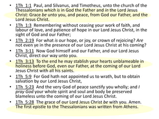 • 1Th_1:1 Paul, and Silvanus, and Timotheus, unto the church of the
Thessalonians which is in God the Father and in the Lord Jesus
Christ: Grace be unto you, and peace, from God our Father, and the
Lord Jesus Christ.
• 1Th_1:3 Remembering without ceasing your work of faith, and
labour of love, and patience of hope in our Lord Jesus Christ, in the
sight of God and our Father;
• 1Th_2:19 For what is our hope, or joy, or crown of rejoicing? Are
not even ye in the presence of our Lord Jesus Christ at his coming?
• 1Th_3:11 Now God himself and our Father, and our Lord Jesus
Christ, direct our way unto you.
• 1Th_3:13 To the end he may stablish your hearts unblameable in
holiness before God, even our Father, at the coming of our Lord
Jesus Christ with all his saints.
• 1Th_5:9 For God hath not appointed us to wrath, but to obtain
salvation by our Lord Jesus Christ,
• 1Th_5:23 And the very God of peace sanctify you wholly; and I
pray God your whole spirit and soul and body be preserved
blameless unto the coming of our Lord Jesus Christ.
• 1Th_5:28 The grace of our Lord Jesus Christ be with you. Amen.
The first epistle to the Thessalonians was written from Athens.
 