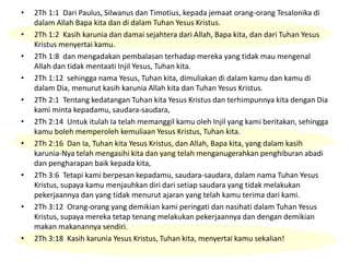 • 2Th 1:1 Dari Paulus, Silwanus dan Timotius, kepada jemaat orang-orang Tesalonika di
dalam Allah Bapa kita dan di dalam Tuhan Yesus Kristus.
• 2Th 1:2 Kasih karunia dan damai sejahtera dari Allah, Bapa kita, dan dari Tuhan Yesus
Kristus menyertai kamu.
• 2Th 1:8 dan mengadakan pembalasan terhadap mereka yang tidak mau mengenal
Allah dan tidak mentaati Injil Yesus, Tuhan kita.
• 2Th 1:12 sehingga nama Yesus, Tuhan kita, dimuliakan di dalam kamu dan kamu di
dalam Dia, menurut kasih karunia Allah kita dan Tuhan Yesus Kristus.
• 2Th 2:1 Tentang kedatangan Tuhan kita Yesus Kristus dan terhimpunnya kita dengan Dia
kami minta kepadamu, saudara-saudara,
• 2Th 2:14 Untuk itulah Ia telah memanggil kamu oleh Injil yang kami beritakan, sehingga
kamu boleh memperoleh kemuliaan Yesus Kristus, Tuhan kita.
• 2Th 2:16 Dan Ia, Tuhan kita Yesus Kristus, dan Allah, Bapa kita, yang dalam kasih
karunia-Nya telah mengasihi kita dan yang telah menganugerahkan penghiburan abadi
dan pengharapan baik kepada kita,
• 2Th 3:6 Tetapi kami berpesan kepadamu, saudara-saudara, dalam nama Tuhan Yesus
Kristus, supaya kamu menjauhkan diri dari setiap saudara yang tidak melakukan
pekerjaannya dan yang tidak menurut ajaran yang telah kamu terima dari kami.
• 2Th 3:12 Orang-orang yang demikian kami peringati dan nasihati dalam Tuhan Yesus
Kristus, supaya mereka tetap tenang melakukan pekerjaannya dan dengan demikian
makan makanannya sendiri.
• 2Th 3:18 Kasih karunia Yesus Kristus, Tuhan kita, menyertai kamu sekalian!
 
