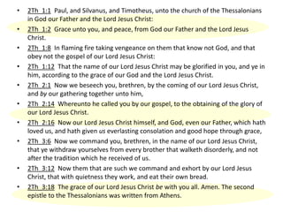 • 2Th_1:1 Paul, and Silvanus, and Timotheus, unto the church of the Thessalonians
in God our Father and the Lord Jesus Christ:
• 2Th_1:2 Grace unto you, and peace, from God our Father and the Lord Jesus
Christ.
• 2Th_1:8 In flaming fire taking vengeance on them that know not God, and that
obey not the gospel of our Lord Jesus Christ:
• 2Th_1:12 That the name of our Lord Jesus Christ may be glorified in you, and ye in
him, according to the grace of our God and the Lord Jesus Christ.
• 2Th_2:1 Now we beseech you, brethren, by the coming of our Lord Jesus Christ,
and by our gathering together unto him,
• 2Th_2:14 Whereunto he called you by our gospel, to the obtaining of the glory of
our Lord Jesus Christ.
• 2Th_2:16 Now our Lord Jesus Christ himself, and God, even our Father, which hath
loved us, and hath given us everlasting consolation and good hope through grace,
• 2Th_3:6 Now we command you, brethren, in the name of our Lord Jesus Christ,
that ye withdraw yourselves from every brother that walketh disorderly, and not
after the tradition which he received of us.
• 2Th_3:12 Now them that are such we command and exhort by our Lord Jesus
Christ, that with quietness they work, and eat their own bread.
• 2Th_3:18 The grace of our Lord Jesus Christ be with you all. Amen. The second
epistle to the Thessalonians was written from Athens.
 