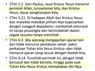 • 1Tim 1:1 Dari Paulus, rasul Kristus Yesus menurut
perintah Allah, Juruselamat kita, dan Kristus
Yesus, dasar pengharapan kita,
• 1Tim 5:21 Di hadapan Allah dan Kristus Yesus
dan malaikat-malaikat pilihan-Nya kupesankan
dengan sungguh kepadamu: camkanlah petunjuk
ini tanpa prasangka dan bertindaklah dalam
segala sesuatu tanpa memihak.
• 1Tim 6:3 Jika seorang mengajarkan ajaran lain
dan tidak menurut perkataan sehat--yakni
perkataan Tuhan kita Yesus Kristus--dan tidak
menurut ajaran yang sesuai dengan ibadah kita,
• 1Tim 6:14 Turutilah perintah ini, dengan tidak
bercacat dan tidak bercela, hingga pada saat
Tuhan kita Yesus Kristus menyatakan diri-Nya,
 