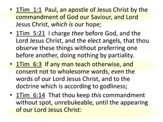 • 1Tim_1:1 Paul, an apostle of Jesus Christ by the
commandment of God our Saviour, and Lord
Jesus Christ, which is our hope;
• 1Tim_5:21 I charge thee before God, and the
Lord Jesus Christ, and the elect angels, that thou
observe these things without preferring one
before another, doing nothing by partiality.
• 1Tim_6:3 If any man teach otherwise, and
consent not to wholesome words, even the
words of our Lord Jesus Christ, and to the
doctrine which is according to godliness;
• 1Tim_6:14 That thou keep this commandment
without spot, unrebukeable, until the appearing
of our Lord Jesus Christ:
 