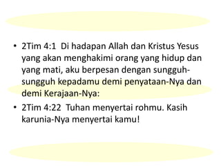 • 2Tim 4:1 Di hadapan Allah dan Kristus Yesus
yang akan menghakimi orang yang hidup dan
yang mati, aku berpesan dengan sungguh-
sungguh kepadamu demi penyataan-Nya dan
demi Kerajaan-Nya:
• 2Tim 4:22 Tuhan menyertai rohmu. Kasih
karunia-Nya menyertai kamu!
 