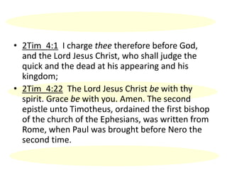 • 2Tim_4:1 I charge thee therefore before God,
and the Lord Jesus Christ, who shall judge the
quick and the dead at his appearing and his
kingdom;
• 2Tim_4:22 The Lord Jesus Christ be with thy
spirit. Grace be with you. Amen. The second
epistle unto Timotheus, ordained the first bishop
of the church of the Ephesians, was written from
Rome, when Paul was brought before Nero the
second time.
 