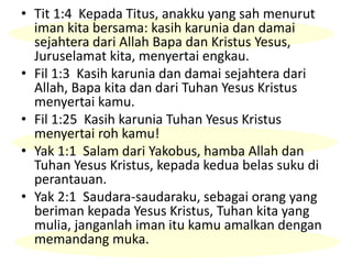 • Tit 1:4 Kepada Titus, anakku yang sah menurut
iman kita bersama: kasih karunia dan damai
sejahtera dari Allah Bapa dan Kristus Yesus,
Juruselamat kita, menyertai engkau.
• Fil 1:3 Kasih karunia dan damai sejahtera dari
Allah, Bapa kita dan dari Tuhan Yesus Kristus
menyertai kamu.
• Fil 1:25 Kasih karunia Tuhan Yesus Kristus
menyertai roh kamu!
• Yak 1:1 Salam dari Yakobus, hamba Allah dan
Tuhan Yesus Kristus, kepada kedua belas suku di
perantauan.
• Yak 2:1 Saudara-saudaraku, sebagai orang yang
beriman kepada Yesus Kristus, Tuhan kita yang
mulia, janganlah iman itu kamu amalkan dengan
memandang muka.
 