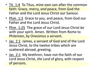 • Tit_1:4 To Titus, mine own son after the common
faith: Grace, mercy, and peace, from God the
Father and the Lord Jesus Christ our Saviour.
• Phm_1:3 Grace to you, and peace, from God our
Father and the Lord Jesus Christ.
• Phm_1:25 The grace of our Lord Jesus Christ be
with your spirit. Amen. Written from Rome to
Philemon, by Onesimus a servant.
• Jas_1:1 James, a servant of God and of the Lord
Jesus Christ, to the twelve tribes which are
scattered abroad, greeting.
• Jas_2:1 My brethren, have not the faith of our
Lord Jesus Christ, the Lord of glory, with respect
of persons.
 