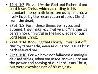 • 1Pet_1:3 Blessed be the God and Father of our
Lord Jesus Christ, which according to his
abundant mercy hath begotten us again unto a
lively hope by the resurrection of Jesus Christ
from the dead,
• 2Pet_1:8 For if these things be in you, and
abound, they make you that ye shall neither be
barren nor unfruitful in the knowledge of our
Lord Jesus Christ.
• 2Pet_1:14 Knowing that shortly I must put off
this my tabernacle, even as our Lord Jesus Christ
hath shewed me.
• 2Pet_1:16 For we have not followed cunningly
devised fables, when we made known unto you
the power and coming of our Lord Jesus Christ,
but were eyewitnesses of his majesty.
 