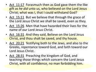 • Act_11:17 Forasmuch then as God gave them the like
gift as he did unto us, who believed on the Lord Jesus
Christ; what was I, that I could withstand God?
• Act_15:11 But we believe that through the grace of
the Lord Jesus Christ we shall be saved, even as they.
• Act_15:26 Men that have hazarded their lives for the
name of our Lord Jesus Christ.
• Act_16:31 And they said, Believe on the Lord Jesus
Christ, and thou shalt be saved, and thy house.
• Act_20:21 Testifying both to the Jews, and also to the
Greeks, repentance toward God, and faith toward our
Lord Jesus Christ.
• Act_28:31 Preaching the kingdom of God, and
teaching those things which concern the Lord Jesus
Christ, with all confidence, no man forbidding him.
 