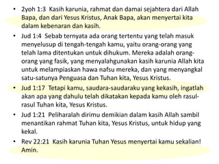 • 2yoh 1:3 Kasih karunia, rahmat dan damai sejahtera dari Allah
Bapa, dan dari Yesus Kristus, Anak Bapa, akan menyertai kita
dalam kebenaran dan kasih.
• Jud 1:4 Sebab ternyata ada orang tertentu yang telah masuk
menyelusup di tengah-tengah kamu, yaitu orang-orang yang
telah lama ditentukan untuk dihukum. Mereka adalah orang-
orang yang fasik, yang menyalahgunakan kasih karunia Allah kita
untuk melampiaskan hawa nafsu mereka, dan yang menyangkal
satu-satunya Penguasa dan Tuhan kita, Yesus Kristus.
• Jud 1:17 Tetapi kamu, saudara-saudaraku yang kekasih, ingatlah
akan apa yang dahulu telah dikatakan kepada kamu oleh rasul-
rasul Tuhan kita, Yesus Kristus.
• Jud 1:21 Peliharalah dirimu demikian dalam kasih Allah sambil
menantikan rahmat Tuhan kita, Yesus Kristus, untuk hidup yang
kekal.
• Rev 22:21 Kasih karunia Tuhan Yesus menyertai kamu sekalian!
Amin.
 