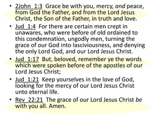 • 2John_1:3 Grace be with you, mercy, and peace,
from God the Father, and from the Lord Jesus
Christ, the Son of the Father, in truth and love.
• Jud_1:4 For there are certain men crept in
unawares, who were before of old ordained to
this condemnation, ungodly men, turning the
grace of our God into lasciviousness, and denying
the only Lord God, and our Lord Jesus Christ.
• Jud_1:17 But, beloved, remember ye the words
which were spoken before of the apostles of our
Lord Jesus Christ;
• Jud_1:21 Keep yourselves in the love of God,
looking for the mercy of our Lord Jesus Christ
unto eternal life.
• Rev_22:21 The grace of our Lord Jesus Christ be
with you all. Amen.
 