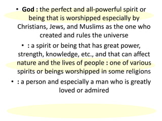 • God : the perfect and all-powerful spirit or
being that is worshipped especially by
Christians, Jews, and Muslims as the one who
created and rules the universe
• : a spirit or being that has great power,
strength, knowledge, etc., and that can affect
nature and the lives of people : one of various
spirits or beings worshipped in some religions
• : a person and especially a man who is greatly
loved or admired
 
