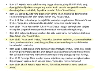 • Rom 1:7 Kepada kamu sekalian yang tinggal di Roma, yang dikasihi Allah, yang
dipanggil dan dijadikan orang-orang kudus: Kasih karunia menyertai kamu dan
damai sejahtera dari Allah, Bapa kita, dan dari Tuhan Yesus Kristus.
• Rom 5:1 Sebab itu, kita yang dibenarkan karena iman, kita hidup dalam damai
sejahtera dengan Allah oleh karena Tuhan kita, Yesus Kristus.
• Rom 5:11 Dan bukan hanya itu saja! Kita malah bermegah dalam Allah oleh Yesus
Kristus, Tuhan kita, sebab oleh Dia kita telah menerima pendamaian itu.
• Rom 13:14 Tetapi kenakanlah Tuhan Yesus Kristus sebagai perlengkapan senjata
terang dan janganlah merawat tubuhmu untuk memuaskan keinginannya.
• Rom 15:6 sehingga dengan satu hati dan satu suara kamu memuliakan Allah dan
Bapa Tuhan kita, Yesus Kristus.
• Rom 15:30 Tetapi demi Kristus, Tuhan kita, dan demi kasih Roh, aku menasihatkan
kamu, saudara-saudara, untuk bergumul bersama-sama dengan aku dalam doa
kepada Allah untuk aku,
• Rom 16:18 Sebab orang-orang demikian tidak melayani Kristus, Tuhan kita, tetapi
melayani perut mereka sendiri. Dan dengan kata-kata mereka yang muluk-muluk
dan bahasa mereka yang manis mereka menipu orang-orang yang tulus hatinya.
• Rom 16:20 Semoga Allah, sumber damai sejahtera, segera akan menghancurkan
Iblis di bawah kakimu. Kasih karunia Yesus, Tuhan kita, menyertai kamu!
• Rom 16:24 (Kasih karunia Yesus Kristus, Tuhan kita, menyertai kamu sekalian!
Amin.)
 