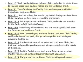 • Rom_1:7 To all that be in Rome, beloved of God, called to be saints: Grace
to you and peace from God our Father, and the Lord Jesus Christ.
• Rom_5:1 Therefore being justified by faith, we have peace with God
through our Lord Jesus Christ:
• Rom_5:11 And not only so, but we also joy in God through our Lord Jesus
Christ, by whom we have now received the atonement.
• Rom_13:14 But put ye on the Lord Jesus Christ, and make not provision
for the flesh, to fulfil the lusts thereof.
• Rom_15:6 That ye may with one mind and one mouth glorify God, even
the Father of our Lord Jesus Christ.
• Rom_15:30 Now I beseech you, brethren, for the Lord Jesus Christ's sake,
and for the love of the Spirit, that ye strive together with me in your
prayers to God for me;
• Rom_16:18 For they that are such serve not our Lord Jesus Christ, but
their own belly; and by good words and fair speeches deceive the hearts
of the simple.
• Rom_16:20 And the God of peace shall bruise Satan under your feet
shortly. The grace of our Lord Jesus Christ be with you. Amen.
• Rom_16:24 The grace of our Lord Jesus Christ be with you all. Amen.
 