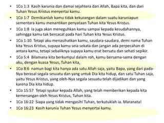 • 1Co 1:3 Kasih karunia dan damai sejahtera dari Allah, Bapa kita, dan dari
Tuhan Yesus Kristus menyertai kamu.
• 1Co 1:7 Demikianlah kamu tidak kekurangan dalam suatu karuniapun
sementara kamu menantikan penyataan Tuhan kita Yesus Kristus.
• 1Co 1:8 Ia juga akan meneguhkan kamu sampai kepada kesudahannya,
sehingga kamu tak bercacat pada hari Tuhan kita Yesus Kristus.
• 1Co 1:10 Tetapi aku menasihatkan kamu, saudara-saudara, demi nama Tuhan
kita Yesus Kristus, supaya kamu seia sekata dan jangan ada perpecahan di
antara kamu, tetapi sebaliknya supaya kamu erat bersatu dan sehati sepikir.
• 1Co 5:4 Bilamana kita berkumpul dalam roh, kamu bersama-sama dengan
aku, dengan kuasa Yesus, Tuhan kita,
• 1Co 8:6 namun bagi kita hanya ada satu Allah saja, yaitu Bapa, yang dari pada-
Nya berasal segala sesuatu dan yang untuk Dia kita hidup, dan satu Tuhan saja,
yaitu Yesus Kristus, yang oleh-Nya segala sesuatu telah dijadikan dan yang
karena Dia kita hidup.
• 1Co 15:57 Tetapi syukur kepada Allah, yang telah memberikan kepada kita
kemenangan oleh Yesus Kristus, Tuhan kita.
• 1Co 16:22 Siapa yang tidak mengasihi Tuhan, terkutuklah ia. Maranata!
• 1Co 16:23 Kasih karunia Tuhan Yesus menyertai kamu.
 