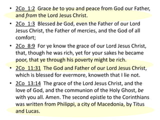 • 2Co_1:2 Grace be to you and peace from God our Father,
and from the Lord Jesus Christ.
• 2Co_1:3 Blessed be God, even the Father of our Lord
Jesus Christ, the Father of mercies, and the God of all
comfort;
• 2Co_8:9 For ye know the grace of our Lord Jesus Christ,
that, though he was rich, yet for your sakes he became
poor, that ye through his poverty might be rich.
• 2Co_11:31 The God and Father of our Lord Jesus Christ,
which is blessed for evermore, knoweth that I lie not.
• 2Co_13:14 The grace of the Lord Jesus Christ, and the
love of God, and the communion of the Holy Ghost, be
with you all. Amen. The second epistle to the Corinthians
was written from Philippi, a city of Macedonia, by Titus
and Lucas.
 