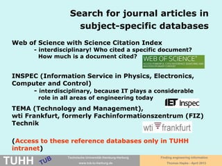 April 2016 University Library, Thomas Hapke
Articles’ databases:
Diversity and outcome
Database GVK-Plus (GBV
Common
Library
Network )
PubMed, TEMA
(wti), Web of
Science
Publishers‘
portals: Wiley,
SpringerLink,
ScienceDirect
Google
Scholar, BASE
(Bielefeld
Acad. Search
Engine)
Content articles, books,
and more
Articles,
(conference
papers)
articles, books,
book chapters
articles, books,
files, and more
Searchable
content
bibliographical
description
bibliographical
description,
abstracts
bibliographical
description,
abstracts, full
text
full text
Content
from
printed and
electronic
holdings of
libraries
diverse
publishers
only publisher,
here e.g.
Springer
who knows?
8-)
Access to
full text
directly, through
library in print
or ordering via
interlibary loan
through other
databases, link
resolver or
interlibrary loan
directly, in case
access is part of
subscription
directly, access
maybe
restricted
 