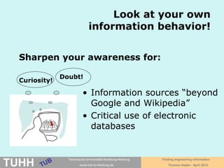 April 2016 University Library, Thomas Hapke
Information challenges for
academic research
• How to be more sure not to miss something
essential?
– Systematically searching for information
– Using subject-specific databases
• How to get full texts?
– Availability in TUHH intranet via search engines
– The library catalog as search engine
• How to cope with information overload?
– Using reference managent software like Citavi
Curiosity!
Doubt!
Graphics: D. Bieler
 