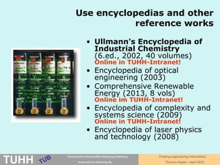 April 2016 University Library, Thomas Hapke
• Ullmann's encyclopedia of industrial chemistry
(6. ed., 2002, 40 vols.)
Online in TUHH intranet (2016 ed.)!
• Comprehensive renewable energy
(2013, 8 vols) Online in TUHH intranet!
• Handbook of loss prevention engineering
(2013) Online in TUHH intranet!
• Encyclopedia of tribology (2013)
Online in TUHH intranet!
• Encyclopedia of complexity and systems science
(2009) Online in TUHH intranet!
• Encyclopedia of optimization
(2009) Online in TUHH intranet!
• Wiley encyclopedia of computer science and
engineering (2009)
• Encyclopedia of nanoscience and society
(2010, 2 vols.)
Using encyclopedias and
reference works for orientation!
 