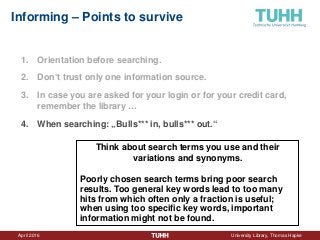 April 2016 University Library, Thomas Hapke
Informing – Points to survive
1. Orientation before searching.
2. Don‘t trust only one information source.
3. In case you are asked for your login or for your credit card,
remember the library …
4. When searching: „Bulls*** in, bulls*** out.“
Think about search terms you use and their
variations and synonyms.
Poorly chosen search terms bring poor search
results. Too general key words lead to too many
hits from which often only a fraction is useful;
when using too specific key words, important
information might not be found.
 