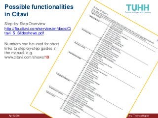 April 2016 University Library, Thomas Hapke
Possible functionalities
in Citavi
Step-by-Step Overview
http://ftp.citavi.com/service/en/docs/Ci
tavi_5_Slideshows.pdf
Numbers can be used for short
links to step-by-step guides in
the manual, e.g.
www.citavi.com/shows/10
 