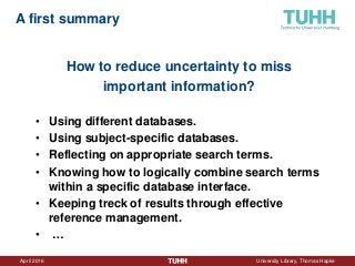 April 2016 University Library, Thomas Hapke
How to reduce uncertainty to miss
important information?
• Using different databases.
• Using subject-specific databases.
• Reflecting on appropriate search terms.
• Knowing how to logically combine search terms
within a specific database interface.
• Keeping treck of results through effective
reference management.
• …
A first summary
 