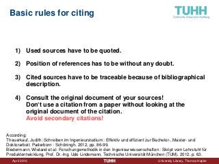 April 2016 University Library, Thomas Hapke
Basic rules for citing
1) Used sources have to be quoted.
2) Position of references has to be without any doubt.
3) Cited sources have to be traceable because of bibliographical
description.
4) Consult the original document of your sources!
Don‘t use a citation from a paper without looking at the
original document of the citation.
Avoid secondary citations!
According:
Theuerkauf, Judith: Schreiben im Ingenieurstudium : Effektiv und effizient zur Bachelor-, Master- und
Doktorarbeit. Paderborn : Schöningh, 2012, pp. 86-99.
Biedermann, Wieland et al: Forschungsmethodik in den Ingenieurwissenschaften : Skript vom Lehrstuhl für
Produktentwicklung, Prof. Dr.-Ing. Udo Lindemann, Technische Universität München (TUM), 2012, p. 63.
 
