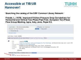 April 2016 University Library, Thomas Hapke
Accessible at TIB/UB
Hannover!
Searching the catalog of the GBV Common Library Network:
Friedel, L. (1979). Improved Friction Pressure Drop Correlations for
Horizontal and Vertical Two-Phase Pipe Flow, European Two-Phase
Flow Group Meeting, Ispra, Italy, June, Paper E2.
 